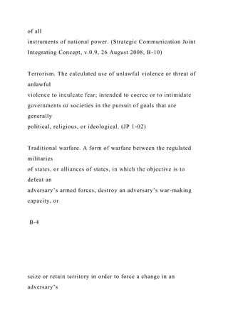 of all
instruments of national power. (Strategic Communication Joint
Integrating Concept, v.0.9, 26 August 2008, B-10)
Terrorism. The calculated use of unlawful violence or threat of
unlawful
violence to inculcate fear; intended to coerce or to intimidate
governments or societies in the pursuit of goals that are
generally
political, religious, or ideological. (JP 1-02)
Traditional warfare. A form of warfare between the regulated
militaries
of states, or alliances of states, in which the objective is to
defeat an
adversary’s armed forces, destroy an adversary’s war-making
capacity, or
B-4
seize or retain territory in order to force a change in an
adversary’s
 