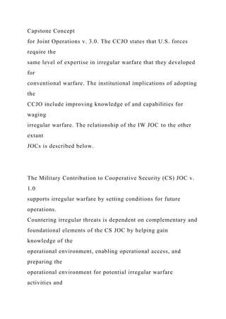 Capstone Concept
for Joint Operations v. 3.0. The CCJO states that U.S. forces
require the
same level of expertise in irregular warfare that they developed
for
conventional warfare. The institutional implications of adopting
the
CCJO include improving knowledge of and capabilities for
waging
irregular warfare. The relationship of the IW JOC to the other
extant
JOCs is described below.
The Military Contribution to Cooperative Security (CS) JOC v.
1.0
supports irregular warfare by setting conditions for future
operations.
Countering irregular threats is dependent on complementary and
foundational elements of the CS JOC by helping gain
knowledge of the
operational environment, enabling operational access, and
preparing the
operational environment for potential irregular warfare
activities and
 