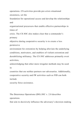 operations. CS activities provide pre-crisis situational
awareness, set the
foundation for operational access and develop the relationships
and
organizational precursors that enable effective partnerships in
times of
crisis. The CS JOC also makes clear that a commander’s
primary
objective during cooperative security is to create a less
permissive
environment for extremists by helping alleviate the underlying
conditions, motivators, and enablers of violent extremism and
destabilizing militancy. The CS JOC addresses primarily overt
activities,
acknowledging that other more irregular methods may be used
in
countries that are neither partners nor adversaries. Additionally,
cooperative security and IW activities such as FID can both
include
security force assistance.
The Deterrence Operations (DO) JOC v. 2.0 describes
operations
that aim to decisively influence the adversary’s decision-making
 