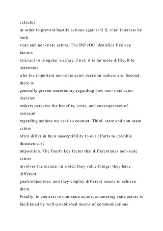 calculus
in order to prevent hostile actions against U.S. vital interests by
both
state and non-state actors. The DO JOC identifies five key
factors
relevant to irregular warfare. First, it is far more difficult to
determine
who the important non-state actor decision makers are. Second,
there is
generally greater uncertainty regarding how non-state actor
decision
makers perceive the benefits, costs, and consequences of
restraint
regarding actions we seek to counter. Third, state and non-state
actors
often differ in their susceptibility to our efforts to credibly
threaten cost
imposition. The fourth key factor that differentiates non-state
actors
involves the manner in which they value things: they have
different
goals/objectives, and they employ different means to achieve
them.
Finally, in contrast to non-state actors, countering state actors is
facilitated by well-established means of communications
 