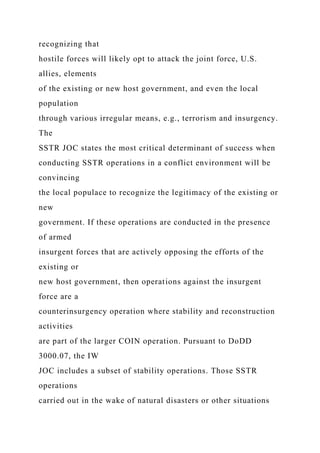 recognizing that
hostile forces will likely opt to attack the joint force, U.S.
allies, elements
of the existing or new host government, and even the local
population
through various irregular means, e.g., terrorism and insurgency.
The
SSTR JOC states the most critical determinant of success when
conducting SSTR operations in a conflict environment will be
convincing
the local populace to recognize the legitimacy of the existing or
new
government. If these operations are conducted in the presence
of armed
insurgent forces that are actively opposing the efforts of the
existing or
new host government, then operations against the insurgent
force are a
counterinsurgency operation where stability and reconstruction
activities
are part of the larger COIN operation. Pursuant to DoDD
3000.07, the IW
JOC includes a subset of stability operations. Those SSTR
operations
carried out in the wake of natural disasters or other situations
 