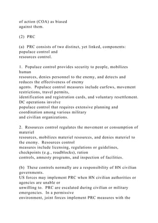 of action (COA) as biased
against them.
(2) PRC
(a) PRC consists of two distinct, yet linked, components:
populace control and
resources control.
1. Populace control provides security to people, mobilizes
human
resources, denies personnel to the enemy, and detects and
reduces the effectiveness of enemy
agents. Populace control measures include curfews, movement
restrictions, travel permits,
identification and registration cards, and voluntary resettlement.
DC operations involve
populace control that requires extensive planning and
coordination among various military
and civilian organizations.
2. Resources control regulates the movement or consumption of
materiel
resources, mobilizes materiel resources, and denies materiel to
the enemy. Resources control
measures include licensing, regulations or guidelines,
checkpoints (e.g., roadblocks), ration
controls, amnesty programs, and inspection of facilities.
(b) These controls normally are a responsibility of HN civilian
governments.
US forces may implement PRC when HN civilian authorities or
agencies are unable or
unwilling to. PRC are escalated during civilian or military
emergencies. In a permissive
environment, joint forces implement PRC measures with the
 
