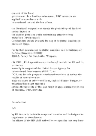 consent of the local
government. In a hostile environment, PRC measures are
applied in accordance with
international law and the law of war.
(c) Nonlethal weapons can reduce the probability of death or
serious injury to
the civilian populace while maintaining effective force
protection (FP) measures.
Commanders should evaluate the use of nonlethal weapons in
operation plans.
For further guidance on nonlethal weapons, see Department of
Defense Directive (DODD)
3000.3, Policy for Non-Lethal Weapons.
(3) FHA. FHA operations are conducted outside the US and its
territories,
normally in support of the United States Agency for
International Development (USAID) or
DOS, and include programs conducted to relieve or reduce the
results of natural or man-
made disasters or other conditions, such as disease, hunger, or
privation that might present a
serious threat to life or that can result in great damage to or loss
of property. FHA provided
Introduction
I-9
by US forces is limited in scope and duration and is designed to
supplement or complement
the efforts of the HN civil authorities or agencies that may have
 