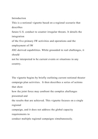 Introduction
This is a notional vignette based on a regional scenario that
describes
future U.S. conduct to counter irregular threats. It details the
integration
of the five primary IW activities and operations and the
employment of IW
JOC-derived capabilities. While grounded in real challenges, it
should
not be interpreted to be current events or situations in any
country.
The vignette begins by briefly outlining current notional theater
campaign plan activities. It then describes a series of actions
that show
how the joint force may confront the complex challenges
presented and
the results that are achieved. This vignette focuses on a single
regional
campaign, and it does not address the global capacity
requirements to
conduct multiple regional campaigns simultaneously.
 