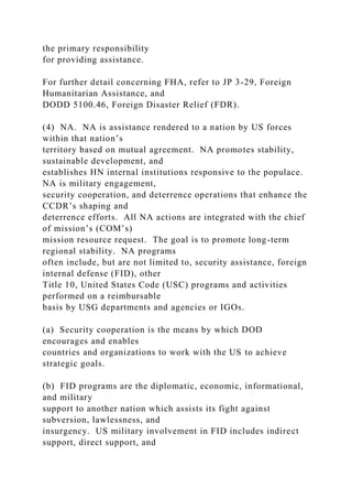 the primary responsibility
for providing assistance.
For further detail concerning FHA, refer to JP 3-29, Foreign
Humanitarian Assistance, and
DODD 5100.46, Foreign Disaster Relief (FDR).
(4) NA. NA is assistance rendered to a nation by US forces
within that nation’s
territory based on mutual agreement. NA promotes stability,
sustainable development, and
establishes HN internal institutions responsive to the populace.
NA is military engagement,
security cooperation, and deterrence operations that enhance the
CCDR’s shaping and
deterrence efforts. All NA actions are integrated with the chief
of mission’s (COM’s)
mission resource request. The goal is to promote long-term
regional stability. NA programs
often include, but are not limited to, security assistance, foreign
internal defense (FID), other
Title 10, United States Code (USC) programs and activities
performed on a reimbursable
basis by USG departments and agencies or IGOs.
(a) Security cooperation is the means by which DOD
encourages and enables
countries and organizations to work with the US to achieve
strategic goals.
(b) FID programs are the diplomatic, economic, informational,
and military
support to another nation which assists its fight against
subversion, lawlessness, and
insurgency. US military involvement in FID includes indirect
support, direct support, and
 