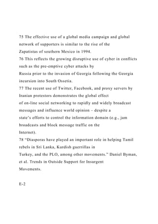 75 The effective use of a global media campaign and global
network of supporters is similar to the rise of the
Zapatistas of southern Mexico in 1994.
76 This reflects the growing disruptive use of cyber in conflicts
such as the pre-emptive cyber attacks by
Russia prior to the invasion of Georgia following the Georgia
incursion into South Ossetia.
77 The recent use of Twitter, Facebook, and proxy servers by
Iranian protestors demonstrates the global effect
of on-line social networking to rapidly and widely broadcast
messages and influence world opinion – despite a
state’s efforts to control the information domain (e.g., jam
broadcasts and block message traffic on the
Internet).
78 “Diasporas have played an important role in helping Tamil
rebels in Sri Lanka, Kurdish guerrillas in
Turkey, and the PLO, among other movements.” Daniel Byman,
et al. Trends in Outside Support for Insurgent
Movements.
E-2
 