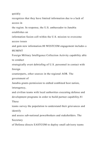 quickly
recognizes that they have limited information due to a lack of
access in
the region. In response, the U.S. ambassador to Janubia
establishes an
information fusion cell within the U.S. mission to overcome
access issues
and gain new information.80 WESTCOM engagement includes a
HUMINT
Foreign Military Intelligence Collection Activity capability able
to conduct
strategically overt debriefing of U.S. personnel in contact with
foreign
counterparts, other sources in the regional AOR. The
government of
Janubia grants permission to embed combined host nation,
interagency,
and civilian teams with local authorities executing defense and
development programs in order to build partner capability.81
These
teams survey the population to understand their grievances and
identify
and assess sub-national powerbrokers and stakeholders. The
Secretary
of Defense directs EASTCOM to deploy small advisory teams
 