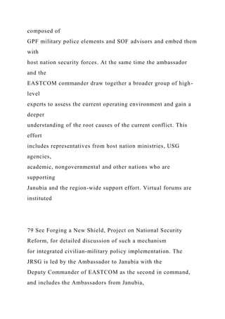 composed of
GPF military police elements and SOF advisors and embed them
with
host nation security forces. At the same time the ambassador
and the
EASTCOM commander draw together a broader group of high-
level
experts to assess the current operating environment and gain a
deeper
understanding of the root causes of the current conflict. This
effort
includes representatives from host nation ministries, USG
agencies,
academic, nongovernmental and other nations who are
supporting
Janubia and the region-wide support effort. Virtual forums are
instituted
79 See Forging a New Shield, Project on National Security
Reform, for detailed discussion of such a mechanism
for integrated civilian-military policy implementation. The
JRSG is led by the Ambassador to Janubia with the
Deputy Commander of EASTCOM as the second in command,
and includes the Ambassadors from Janubia,
 