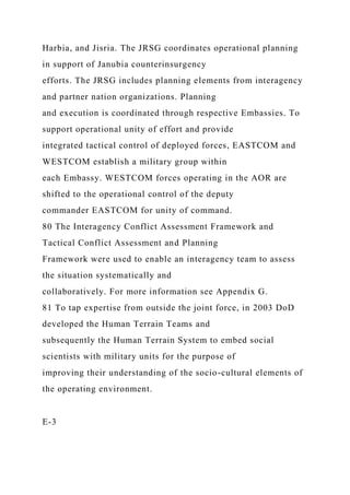 Harbia, and Jisria. The JRSG coordinates operational planning
in support of Janubia counterinsurgency
efforts. The JRSG includes planning elements from interagency
and partner nation organizations. Planning
and execution is coordinated through respective Embassies. To
support operational unity of effort and provide
integrated tactical control of deployed forces, EASTCOM and
WESTCOM establish a military group within
each Embassy. WESTCOM forces operating in the AOR are
shifted to the operational control of the deputy
commander EASTCOM for unity of command.
80 The Interagency Conflict Assessment Framework and
Tactical Conflict Assessment and Planning
Framework were used to enable an interagency team to assess
the situation systematically and
collaboratively. For more information see Appendix G.
81 To tap expertise from outside the joint force, in 2003 DoD
developed the Human Terrain Teams and
subsequently the Human Terrain System to embed social
scientists with military units for the purpose of
improving their understanding of the socio-cultural elements of
the operating environment.
E-3
 