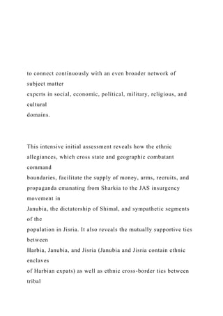 to connect continuously with an even broader network of
subject matter
experts in social, economic, political, military, religious, and
cultural
domains.
This intensive initial assessment reveals how the ethnic
allegiances, which cross state and geographic combatant
command
boundaries, facilitate the supply of money, arms, recruits, and
propaganda emanating from Sharkia to the JAS insurgency
movement in
Janubia, the dictatorship of Shimal, and sympathetic segments
of the
population in Jisria. It also reveals the mutually supportive ties
between
Harbia, Janubia, and Jisria (Janubia and Jisria contain ethnic
enclaves
of Harbian expats) as well as ethnic cross-border ties between
tribal
 