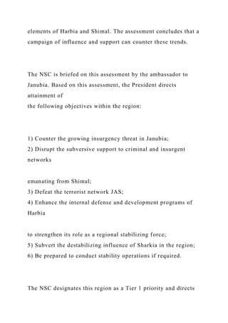 elements of Harbia and Shimal. The assessment concludes that a
campaign of influence and support can counter these trends.
The NSC is briefed on this assessment by the ambassador to
Janubia. Based on this assessment, the President directs
attainment of
the following objectives within the region:
1) Counter the growing insurgency threat in Janubia;
2) Disrupt the subversive support to criminal and insurgent
networks
emanating from Shimal;
3) Defeat the terrorist network JAS;
4) Enhance the internal defense and development programs of
Harbia
to strengthen its role as a regional stabilizing force;
5) Subvert the destabilizing influence of Sharkia in the region;
6) Be prepared to conduct stability operations if required.
The NSC designates this region as a Tier 1 priority and directs
 