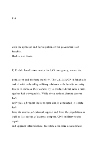 E-4
with the approval and participation of the governments of
Janubia,
Harbia, and Jisria.
1) Enable Janubia to counter the JAS insurgency, secure the
population and promote stability. The U.S. MILGP in Janubia is
tasked with embedding military advisors with Janubia security
forces to improve their capability to conduct direct action raids
against JAS strongholds. While these actions disrupt current
JAS
activities, a broader indirect campaign is conducted to isolate
JAS
from its sources of external support and from the population as
well as its sources of external support. Civil-military teams
repair
and upgrade infrastructure, facilitate economic development,
 