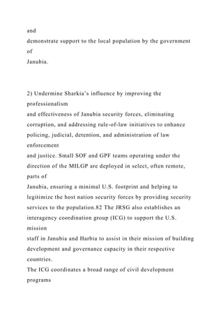 and
demonstrate support to the local population by the government
of
Janubia.
2) Undermine Sharkia’s influence by improving the
professionalism
and effectiveness of Janubia security forces, eliminating
corruption, and addressing rule-of-law initiatives to enhance
policing, judicial, detention, and administration of law
enforcement
and justice. Small SOF and GPF teams operating under the
direction of the MILGP are deployed in select, often remote,
parts of
Janubia, ensuring a minimal U.S. footprint and helping to
legitimize the host nation security forces by providing security
services to the population.82 The JRSG also establishes an
interagency coordination group (ICG) to support the U.S.
mission
staff in Janubia and Harbia to assist in their mission of building
development and governance capacity in their respective
countries.
The ICG coordinates a broad range of civil development
programs
 