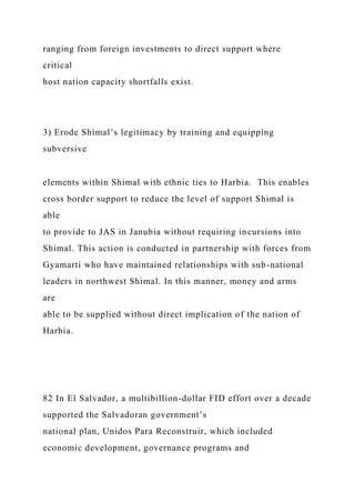ranging from foreign investments to direct support where
critical
host nation capacity shortfalls exist.
3) Erode Shimal’s legitimacy by training and equipping
subversive
elements within Shimal with ethnic ties to Harbia. This enables
cross border support to reduce the level of support Shimal is
able
to provide to JAS in Janubia without requiring incursions into
Shimal. This action is conducted in partnership with forces from
Gyamarti who have maintained relationships with sub-national
leaders in northwest Shimal. In this manner, money and arms
are
able to be supplied without direct implication of the nation of
Harbia.
82 In El Salvador, a multibillion-dollar FID effort over a decade
supported the Salvadoran government’s
national plan, Unidos Para Reconstruir, which included
economic development, governance programs and
 