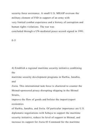 security force assistance. A small U.S. MILGP oversaw the
military element of FID in support of an army with
very limited combat experience and a history of corruption and
human rights violations. The war was
concluded through a UN-mediated peace accord signed in 1991.
E-5
4) Establish a regional maritime security initiative combining
the
maritime security development programs in Harbia, Janubia,
and
Jisria. This international task force is chartered to counter the
Shimal-sponsored piracy disrupting shipping in the Shimal
Straits,
improve the flow of goods and bolster the import/export
economies
of Harbia, Janubia, and Jisria. Of particular importance are U.S.
diplomatic negotiations with Sebaya to support the maritime
security initiative, reduce its level of support to Shimal, and
increase its support for Jisria.83 Command for the maritime
 