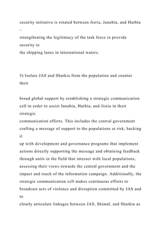 security initiative is rotated between Jisria, Janubia, and Harbia
–
strengthening the legitimacy of the task force to provide
security to
the shipping lanes in international waters.
5) Isolate JAS and Sharkia from the population and counter
their
broad global support by establishing a strategic communication
cell in order to assist Janubia, Harbia, and Jisria in their
strategic
communication efforts. This includes the central government
crafting a message of support to the populations at risk, backing
it
up with development and governance programs that implement
actions directly supporting the message and obtaining feedback
through units in the field that interact with local populations,
assessing their views towards the central government and the
impact and reach of the information campaign. Additionally, the
strategic communication cell makes continuous efforts to
broadcast acts of violence and disruption committed by JAS and
to
clearly articulate linkages between JAS, Shimal, and Sharkia as
 