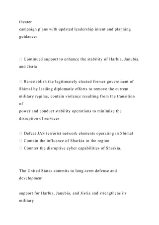 theater
campaign plans with updated leadership intent and planning
guidance:
and Jisria
-establish the legitimately elected former government of
Shimal by leading diplomatic efforts to remove the current
military regime, contain violence resulting from the transition
of
power and conduct stability operations to minimize the
disruption of services
he disruptive cyber capabilities of Sharkia.
The United States commits to long-term defense and
development
support for Harbia, Janubia, and Jisria and strengthens its
military
 