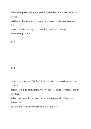 relationship through permanently established MILGPs in each
nation,
staffed with a rotating group of personnel with expertise and
long
experience in the region as well as habitual training
relationships with
E-7
E-8
host nation forces. The MILGPs provide command and control
of U.S.
forces, training and advisory services to security forces, foreign
military
sales programs that ensure proper equipping of indigenous
forces, and
ensure unity of effort with civilian agencies.
 
