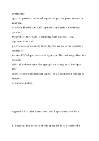 conference
agree to provide continued support to partner governments in
countries
in which Sharkia and JAS supporters maintain a continued
presence.
Meanwhile, the JRSG is expanded with national-level
representation and
given directive authority to bridge the seams in the operating
models of
various USG departments and agencies. The enduring effect is a
national
effort that draws upon the appropriate strengths of multiple
USG
agencies and multinational support in a coordinated manner in
support
of national policy.
Appendix F – Joint Assessment and Experimentation Plan
1. Purpose. The purpose of this appendix is to describe the
 