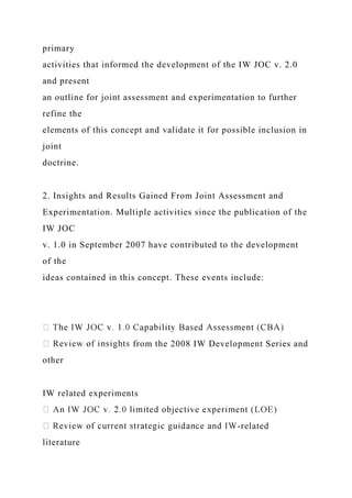 primary
activities that informed the development of the IW JOC v. 2.0
and present
an outline for joint assessment and experimentation to further
refine the
elements of this concept and validate it for possible inclusion in
joint
doctrine.
2. Insights and Results Gained From Joint Assessment and
Experimentation. Multiple activities since the publication of the
IW JOC
v. 1.0 in September 2007 have contributed to the development
of the
ideas contained in this concept. These events include:
from the 2008 IW Development Series and
other
IW related experiments
-related
literature
 