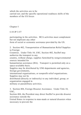 which the activities are to be
carried out; and the specific operational readiness skills of the
members of the US forces
Chapter I
I-10 JP 3-57
participating in the activities. HCA activities must complement
but not duplicate any other
form of social or economic assistance provided by the US.
2. Section 402, Transportation of Humanitarian Relief Supplies
to Foreign
Countries. Under Title 10, USC, Section 402, SecDef may
authorize the transport to any
country, without charge, supplies furnished by nongovernmental
sources intended for
humanitarian assistance (HA). Transport is permitted only on a
space-available basis.
Supplies may be distributed by USG departments and agencies,
foreign governments,
international organizations, or nonprofit relief organizations.
Supplies may not be
distributed (directly or indirectly) to any individual, group, or
organization engaged in
military or paramilitary activities.
3. Section 404, Foreign Disaster Assistance. Under Title 10,
USC,
Section 404, the President may direct SecDef to provide disaster
assistance outside the
United States in response to man-made or natural disasters when
necessary to prevent the
 