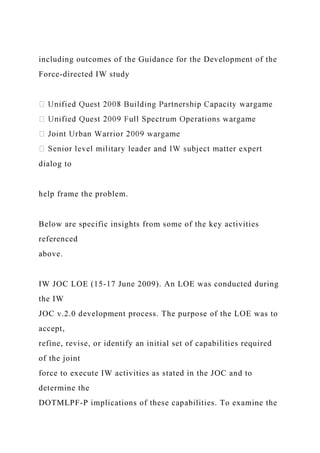 including outcomes of the Guidance for the Development of the
Force-directed IW study
dialog to
help frame the problem.
Below are specific insights from some of the key activities
referenced
above.
IW JOC LOE (15-17 June 2009). An LOE was conducted during
the IW
JOC v.2.0 development process. The purpose of the LOE was to
accept,
refine, revise, or identify an initial set of capabilities required
of the joint
force to execute IW activities as stated in the JOC and to
determine the
DOTMLPF-P implications of these capabilities. To examine the
 