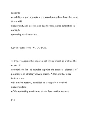 required
capabilities, participants were asked to explore how the joint
force will
understand, act, assess, and adapt coordinated activities in
multiple
operating environments.
Key insights from IW JOC LOE.
cause of
competition for the popular support are essential elements of
planning and strategy development. Additionally, since
information
will not be perfect, establish an acceptable level of
understanding
of the operating environment and host-nation culture.
F-1
 