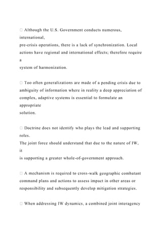 U.S. Government conducts numerous,
international,
pre-crisis operations, there is a lack of synchronization. Local
actions have regional and international effects; therefore require
a
system of harmonization.
pending crisis due to
ambiguity of information where in reality a deep appreciation of
complex, adaptive systems is essential to formulate an
appropriate
solution.
roles.
The joint force should understand that due to the nature of IW,
it
is supporting a greater whole-of-government approach.
-walk geographic combatant
command plans and actions to assess impact in other areas or
responsibility and subsequently develop mitigation strategies.
 