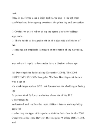 task
force is preferred over a joint task force due to the inherent
combined and interagency construct for planning and execution.
when using the terms direct or indirect
approach.
IW.
an
area where irregular adversaries have a distinct advantage.
IW Development Series (May-December 2008). The 2008
USJFCOM/USSOCOM Irregular Warfare Development Series
was a set of
six workshops and an LOE that focused on the challenges facing
the
Department of Defense and other elements of the U.S.
Government to
understand and resolve the most difficult issues and capability
gaps for
conducting the type of irregular activities described in the 2006
Quadrennial Defense Review, the Irregular Warfare JOC, v. 2.0,
and
 