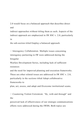 2.0 would focus on a balanced approach that describes direct
and
indirect approaches without titling them as such. Aspects of the
indirect approach are emphasized in IW JOC v. 2.0, particularly
in
the sub-section titled Employ a balanced approach.
iple issues concerning
interagency partnering in IW were addressed during the
Irregular
Warfare Development Series, including lack of sufficient
resources
and the need for improved planning and execution frameworks.
These are other related issues are addressed in IW JOC v. 2.0,
particularly in the sections titled Adopt collaborative
frameworks to
plan, act, assess, and adapt and Overcome institutional seams.
the
perceived lack of effectiveness of our strategic communications
efforts were addressed during the IWDS. Both topics are
 