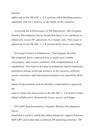 directly
addressed in the IW JOC v. 2.0 sections titled Building partner
capability and Give priority to the battle of the narrative.
eness of IW Operations. The Irregular
Warfare Development Series found that there is no capability to
effectively assess IW operations in a steady state. This issue is
addressed in the IW JOC v. 2.0 section titled Assess and Adapt.
Collaboration. The Irregular Warfare
Development Series explored how to build trust, enable
sovereignty, and connect countries with complementary U.S.
capabilities. The need to develop an enhanced shared situational
awareness among sovereign partners in the security, political,
social, economic, and information domains was identified. Both
the
whole-of-government and the broader comprehensive approach
are
used to frame this discussion in the IW JOC v. 2.0 section titled
Adopt collaborative frameworks to act, assess, and adapt.
-GPF Synchronization. Irregular Warfare Development
Series
identified a need to codify the relationships for support between
SOF-GPF and to develop a coherent IW planning construct. IW
 