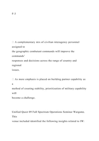 F-3
assigned to
the geographic combatant commands will improve the
commands’
responses and decisions across the range of country and
regional
issues.
a
method of creating stability, prioritization of military capability
will
become a challenge.
Unified Quest 09 Full Spectrum Operations Seminar Wargame.
This
venue included identified the following insights related to IW:
 