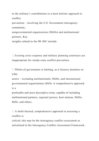 to the military’s contributions to a more holistic approach to
conflict
prevention – involving the U.S. Government interagency
community,
nongovernmental organizations (NGOs) and multinational
partners. Key
insights related to the IW JOC include:
inappropriate for steady-state conflict prevention.
-of-government is limiting, as it focuses attention on
USG
actors – excluding multinationals, NGOs, and international
governmental organizations (IGO). A comprehensive approach
is a
preferable and more descriptive term, capable of including
multinational partners, regional powers, host nations, NGOs,
IGOs, and others.
-faceted, comprehensive approach to assessing a
conflict is
critical; this may be the interagency conflict assessment as
articulated in the Interagency Conflict Assessment Framework.
 