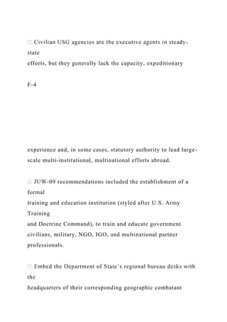 -
state
efforts, but they generally lack the capacity, expeditionary
F-4
experience and, in some cases, statutory authority to lead large-
scale multi-institutional, multinational efforts abroad.
-09 recommendations included the establishment of a
formal
training and education institution (styled after U.S. Army
Training
and Doctrine Command), to train and educate government
civilians, military, NGO, IGO, and multinational partner
professionals.
the
headquarters of their corresponding geographic combatant
 
