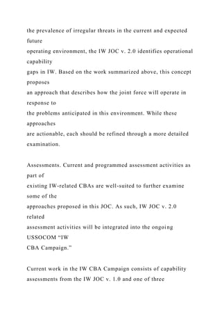 the prevalence of irregular threats in the current and expected
future
operating environment, the IW JOC v. 2.0 identifies operational
capability
gaps in IW. Based on the work summarized above, this concept
proposes
an approach that describes how the joint force will operate in
response to
the problems anticipated in this environment. While these
approaches
are actionable, each should be refined through a more detailed
examination.
Assessments. Current and programmed assessment activities as
part of
existing IW-related CBAs are well-suited to further examine
some of the
approaches proposed in this JOC. As such, IW JOC v. 2.0
related
assessment activities will be integrated into the ongoing
USSOCOM “IW
CBA Campaign.”
Current work in the IW CBA Campaign consists of capability
assessments from the IW JOC v. 1.0 and one of three
 