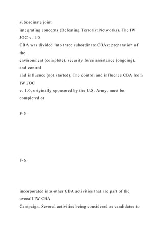 subordinate joint
integrating concepts (Defeating Terrorist Networks). The IW
JOC v. 1.0
CBA was divided into three subordinate CBAs: preparation of
the
environment (complete), security force assistance (ongoing),
and control
and influence (not started). The control and influence CBA from
IW JOC
v. 1.0, originally sponsored by the U.S. Army, must be
completed or
F-5
F-6
incorporated into other CBA activities that are part of the
overall IW CBA
Campaign. Several activities being considered as candidates to
 