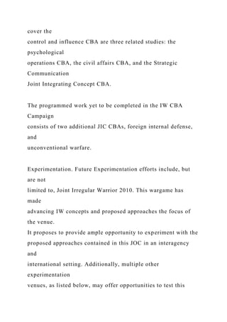 cover the
control and influence CBA are three related studies: the
psychological
operations CBA, the civil affairs CBA, and the Strategic
Communication
Joint Integrating Concept CBA.
The programmed work yet to be completed in the IW CBA
Campaign
consists of two additional JIC CBAs, foreign internal defense,
and
unconventional warfare.
Experimentation. Future Experimentation efforts include, but
are not
limited to, Joint Irregular Warrior 2010. This wargame has
made
advancing IW concepts and proposed approaches the focus of
the venue.
It proposes to provide ample opportunity to experiment with the
proposed approaches contained in this JOC in an interagency
and
international setting. Additionally, multiple other
experimentation
venues, as listed below, may offer opportunities to test this
 