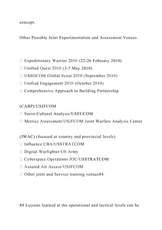concept.
Other Possible Joint Experimentation and Assessment Venues.
-26 February 2010)
-7 May 2010)
ip
(CABP)/USJFCOM
-Cultural Analysis/USEUCOM
(JWAC) (focused at country and provincial levels)
SSTRATCOM
84 Lessons learned at the operational and tactical levels can be
 