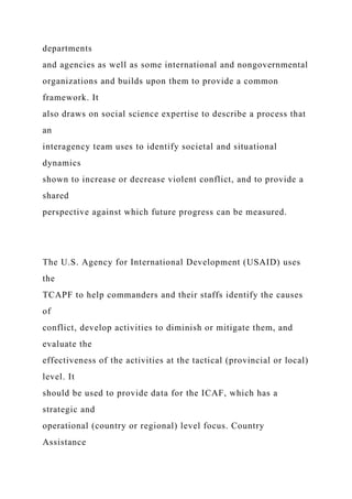 departments
and agencies as well as some international and nongovernmental
organizations and builds upon them to provide a common
framework. It
also draws on social science expertise to describe a process that
an
interagency team uses to identify societal and situational
dynamics
shown to increase or decrease violent conflict, and to provide a
shared
perspective against which future progress can be measured.
The U.S. Agency for International Development (USAID) uses
the
TCAPF to help commanders and their staffs identify the causes
of
conflict, develop activities to diminish or mitigate them, and
evaluate the
effectiveness of the activities at the tactical (provincial or local)
level. It
should be used to provide data for the ICAF, which has a
strategic and
operational (country or regional) level focus. Country
Assistance
 