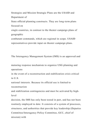 Strategies and Mission Strategic Plans are the USAID and
Department of
State official planning constructs. They are long-term plans
focused on
single countries, in contrast to the theater campaign plans of
geographic
combatant commands, which are regional in scope. USAID
representatives provide input on theater campaign plans.
The Interagency Management System (IMS) is an approved and
maturing response mechanism to organize USG planning and
operations
in the event of a reconstruction and stabilization crisis critical
to U.S.
national interests. Because its official use is limited to
reconstruction
and stabilization contingencies and must be activated by high-
level
decision, the IMS has only been tested in part, and has not been
routinely employed to date. It consists of a system of processes,
structures, and authorities that provide key leadership (Deputies
Committee/Interagency Policy Committee, GCC, chief of
mission) with
 