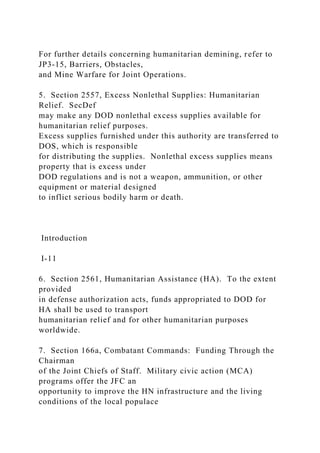 For further details concerning humanitarian demining, refer to
JP3-15, Barriers, Obstacles,
and Mine Warfare for Joint Operations.
5. Section 2557, Excess Nonlethal Supplies: Humanitarian
Relief. SecDef
may make any DOD nonlethal excess supplies available for
humanitarian relief purposes.
Excess supplies furnished under this authority are transferred to
DOS, which is responsible
for distributing the supplies. Nonlethal excess supplies means
property that is excess under
DOD regulations and is not a weapon, ammunition, or other
equipment or material designed
to inflict serious bodily harm or death.
Introduction
I-11
6. Section 2561, Humanitarian Assistance (HA). To the extent
provided
in defense authorization acts, funds appropriated to DOD for
HA shall be used to transport
humanitarian relief and for other humanitarian purposes
worldwide.
7. Section 166a, Combatant Commands: Funding Through the
Chairman
of the Joint Chiefs of Staff. Military civic action (MCA)
programs offer the JFC an
opportunity to improve the HN infrastructure and the living
conditions of the local populace
 