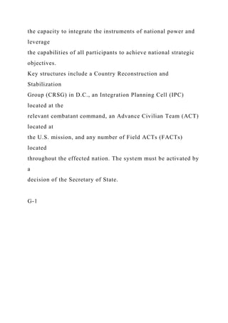 the capacity to integrate the instruments of national power and
leverage
the capabilities of all participants to achieve national strategic
objectives.
Key structures include a Country Reconstruction and
Stabilization
Group (CRSG) in D.C., an Integration Planning Cell (IPC)
located at the
relevant combatant command, an Advance Civilian Team (ACT)
located at
the U.S. mission, and any number of Field ACTs (FACTs)
located
throughout the effected nation. The system must be activated by
a
decision of the Secretary of State.
G-1
 