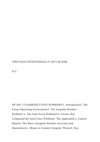 THIS PAGE INTENTIONALLY LEFT BLANK
G-2
IW JOC v2-0.pdfEXECUTIVE SUMMARY1. Introduction2. The
Future Operating Environment3. The Irregular Warfare
Problem3.a. The Joint Force Problem3.b. Factors that
Compound the Joint Force Problem4. The Approach4.a. Central
Idea4.b. The Ways: Irregular Warfare Activities and
Operations4.c. Means to Counter Irregular Threats5. Key
 