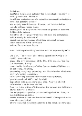 Activities.
SecDef is the program authority for the conduct of military-to-
military activities. Military-
to-military contacts generally promote a democratic orientation
for nation partners’ defense
and security establishments. Examples of these activities
include military liaison teams;
exchanges of military and defense civilian personnel between
DOD and the defense
ministries of foreign governments; seminars and conferences
held primarily in a theater of
operations; and exchanges of military personnel between
individual units of US forces and
units of foreign armed forces.
Note: Military-to-military contacts must be approved by DOS.
(5) CIM. The focus of civil affairs operations (CAO) is to
enable commanders to
engage the civil component of the OE. CIM is one of the five
CA core tasks. Rarely
conducted in the absence of other CA core tasks, CIM focuses
on collecting, collating,
processing, analyzing, producing, and dissemination of relevant
civil information to maintain
influence or exploit relations between military forces,
governmental and NGOs, and the civil
population within any operational area. Analysis of civil
information is at the core of CIM.
Analysis is the sifting of information for patterns and indicators
of past behavior’s or ideas
that might possess predictive value and application. Analysis
molds information into a
usable product for the commander and staff. CMO practitioners
must direct analytical
efforts to answer the civil unknowns in the common operational
 