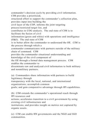 commander’s decision cycle by providing civil information.
CIM provides a prioritized,
structured effort to support the commander’s collection plan,
provides input into building the
civil layer of the COP, informs the joint targeting
process/restricted target list, and
contributes to COG analysis. The end state of CIM is to
facilitate the fusion of civil
information (green and white) with operations and intelligence
(O&I). The end state of CIM
is to better allow the commander to understand the OE. CIM is
the process through which a
commander communicates with partners outside of the military
chain of command. CIM
provides the commander situational understanding and
knowledge of the civil component of
the OE through a formal data management process. CIM
enables the commander to
disseminate raw and analyzed civil information to both military
and nonmilitary partners.
(a) Commanders share information with partners to build
legitimacy through
transparency with the local, national, and international
organizations; accomplish common
goals; and gain comparative advantage through IPI capabilities.
(b) CIM extends the commander’s operational reach through
IPI resources and
actions; accelerates transition to a civil government by using
existing civil infrastructure and
institutions; and provides insight on metrics not captured by
organic assets.
(c) CIM can enable HN governments and the NGO and IGO
communities.
 
