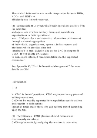 Shared civil information can enable cooperation between IGOs,
NGOs, and MNFs to
efficiently use limited resources.
(d) Subordinate JFCs synchronize their operations directly with
the activities
and operations of other military forces and nonmilitary
organizations in their operational
area. CIM provides a collaborative information environment
through a virtual aggregation
of individuals, organizations, systems, infrastructure, and
processes which provides data and
information to plan, execute, and assess CAO in support of
CMO. It will enable CA leaders
to make more informed recommendations to the supported
commander.
See Appendix C, “Civil Information Management,” for more
details on CIM.
Introduction
I-13
b. CMO in Joint Operations. CMO may occur in any phase of
military operations.
CMO can be broadly separated into population-centric actions
and support to civil actions,
though at times these operations can become mixed depending
upon the OE.
(1) CMO Studies. CMO planners should forecast and
continuously reevaluate
CMO requirements by analyzing the mission to determine
 