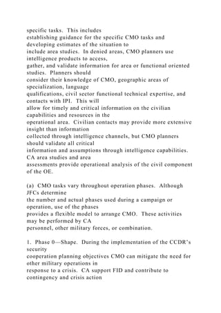 specific tasks. This includes
establishing guidance for the specific CMO tasks and
developing estimates of the situation to
include area studies. In denied areas, CMO planners use
intelligence products to access,
gather, and validate information for area or functional oriented
studies. Planners should
consider their knowledge of CMO, geographic areas of
specialization, language
qualifications, civil sector functional technical expertise, and
contacts with IPI. This will
allow for timely and critical information on the civilian
capabilities and resources in the
operational area. Civilian contacts may provide more extensive
insight than information
collected through intelligence channels, but CMO planners
should validate all critical
information and assumptions through intelligence capabilities.
CA area studies and area
assessments provide operational analysis of the civil component
of the OE.
(a) CMO tasks vary throughout operation phases. Although
JFCs determine
the number and actual phases used during a campaign or
operation, use of the phases
provides a flexible model to arrange CMO. These activities
may be performed by CA
personnel, other military forces, or combination.
1. Phase 0—Shape. During the implementation of the CCDR’s
security
cooperation planning objectives CMO can mitigate the need for
other military operations in
response to a crisis. CA support FID and contribute to
contingency and crisis action
 