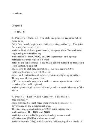 transition.
Chapter I
I-14 JP 3-57
5. Phase IV—Stabilize. The stabilize phase is required when
there is no
fully functional, legitimate civil governing authority. The joint
force may be required to
perform limited local governance, integrate the efforts of other
supporting or contributing
multinational, IGO, NGO, or USG department and agency
participants until legitimate local
entities are functioning. This phase can be marked by transition
from sustained combat
operations to stability operations. As this occurs, CMO
facilitate humanitarian relief, civil
order, and restoration of public services as fighting subsides.
Throughout this segment, the
JFC continuously assesses whether current operations enable
transfer of overall regional
authority to a legitimate civil entity, which marks the end of the
phase.
6. Phase V—Enable Civil Authority. This phase is
predominantly
characterized by joint force support to legitimate civil
governance in the operational area.
This includes coordination of CMO with interagency,
multinational, IPI, IGO, and NGO
participants; establishing and assessing measures of
effectiveness (MOEs) and measures of
performance (MOPs); and favorably influencing the attitude of
 