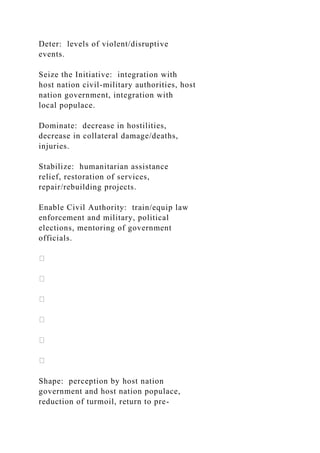 Deter: levels of violent/disruptive
events.
Seize the Initiative: integration with
host nation civil-military authorities, host
nation government, integration with
local populace.
Dominate: decrease in hostilities,
decrease in collateral damage/deaths,
injuries.
Stabilize: humanitarian assistance
relief, restoration of services,
repair/rebuilding projects.
Enable Civil Authority: train/equip law
enforcement and military, political
elections, mentoring of government
officials.
Shape: perception by host nation
government and host nation populace,
reduction of turmoil, return to pre-
 