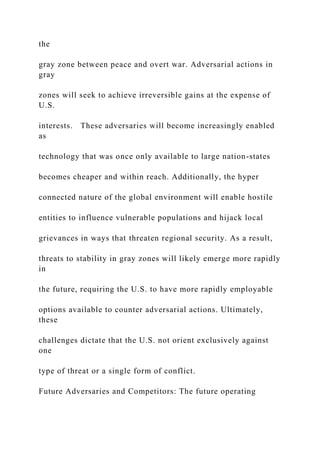 the
gray zone between peace and overt war. Adversarial actions in
gray
zones will seek to achieve irreversible gains at the expense of
U.S.
interests. These adversaries will become increasingly enabled
as
technology that was once only available to large nation-states
becomes cheaper and within reach. Additionally, the hyper
connected nature of the global environment will enable hostile
entities to influence vulnerable populations and hijack local
grievances in ways that threaten regional security. As a result,
threats to stability in gray zones will likely emerge more rapidly
in
the future, requiring the U.S. to have more rapidly employable
options available to counter adversarial actions. Ultimately,
these
challenges dictate that the U.S. not orient exclusively against
one
type of threat or a single form of conflict.
Future Adversaries and Competitors: The future operating
 